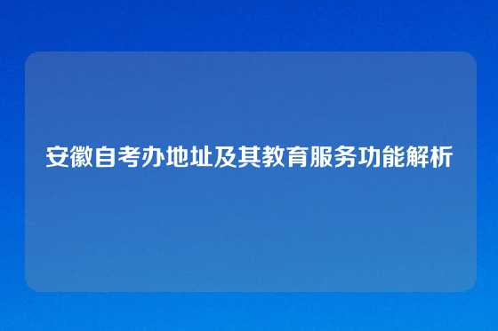 安徽自考办地址及其教育服务功能解析
