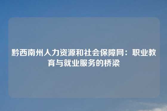 黔西南州人力资源和社会保障网：职业教育与就业服务的桥梁